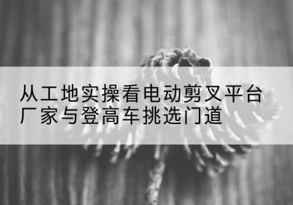 慈溪电动剪叉升降平台厂家-从工地实操看电动剪叉平台厂家与登高车挑选门道